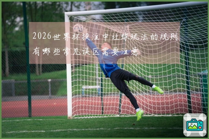 2026世界杯投注中让球玩法的规则有哪些常见误区需要注意