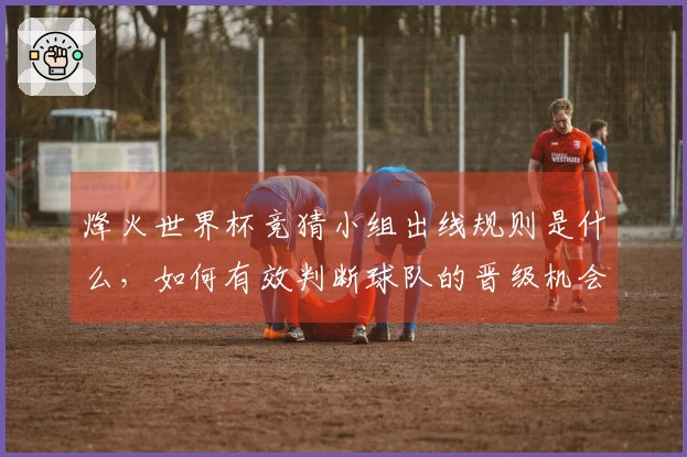 烽火世界杯竞猜小组出线规则是什么，如何有效判断球队的晋级机会