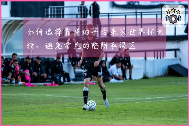 如何选择靠谱的平台来买世界杯竞猜，避免常见的陷阱和误区
