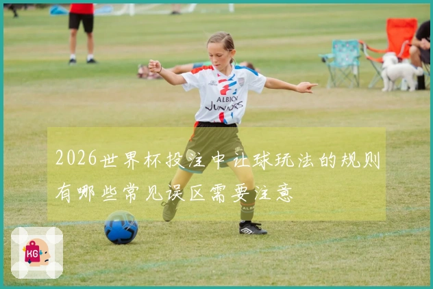 2026世界杯投注中让球玩法的规则有哪些常见误区需要注意